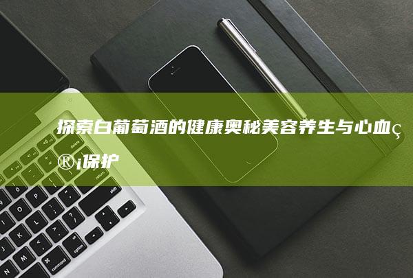 探索白葡萄酒的健康奥秘：美容养生与心血管保护